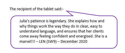 Julia's patience is legendary. She explains how and why things work the way they do in clear, easy to understand language and ensures that her clients come away feeling confident and energised. She is a marvel!!! - Len (SW9 - December 2020