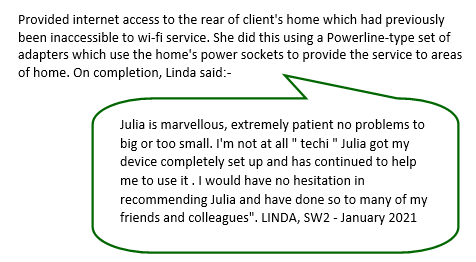 Julia is marvellous, extremely patient no problems to big or too small. I'm not at all "techi" Julia got my device completely set up and has continued to help me to use it. I would have no hesitation in recommending Julia and have done so to many of my friends and colleagues" - Linda, SW2 -January 2021