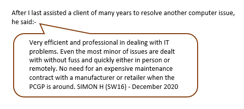 Very efficient and proficient in dealing with IT problems. Even the most minor of issues are dealt with without fuss and quickly either in person or remotely. No need for expensive maintenance contract with a manufacturer or retailer when the PC GP is around. Simon H (SW16) - December 2020